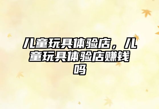 兒童玩具體驗店，兒童玩具體驗店賺錢嗎