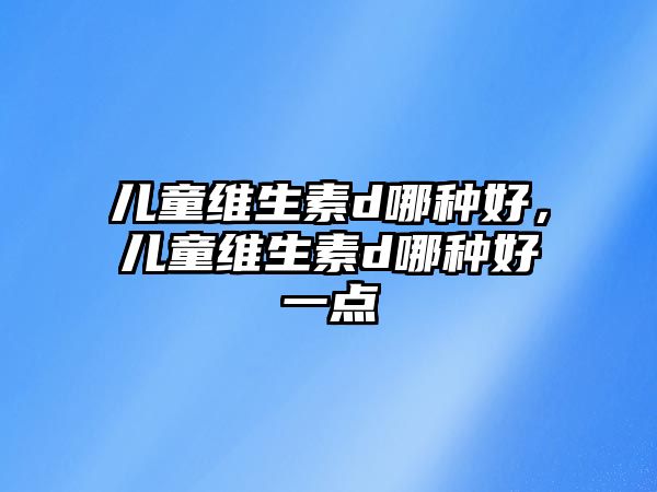 兒童維生素d哪種好，兒童維生素d哪種好一點