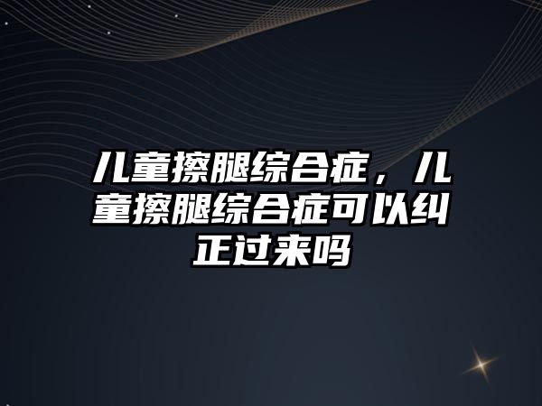 兒童擦腿綜合癥，兒童擦腿綜合癥可以糾正過(guò)來(lái)嗎
